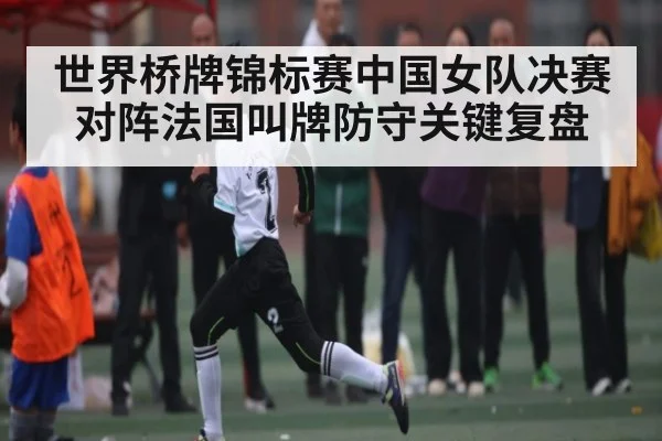 世界桥牌锦标赛中国女队决赛对阵法国叫牌防守关键复盘
